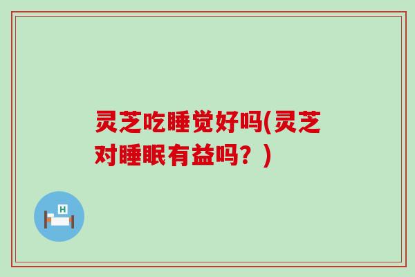 灵芝吃睡觉好吗(灵芝对睡眠有益吗？)
