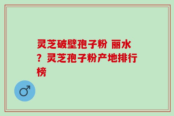 灵芝破壁孢子粉 丽水？灵芝孢子粉产地排行榜