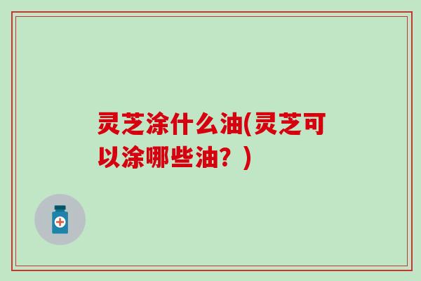 灵芝涂什么油(灵芝可以涂哪些油？)