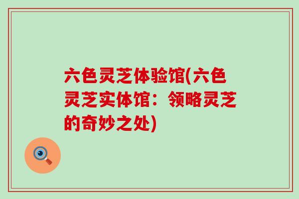 六色灵芝体验馆(六色灵芝实体馆：领略灵芝的奇妙之处)