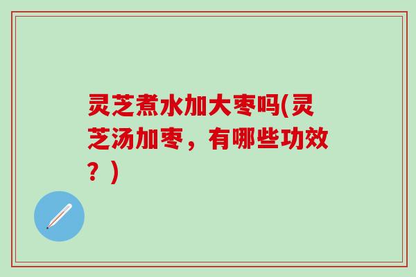 灵芝煮水加大枣吗(灵芝汤加枣，有哪些功效？)