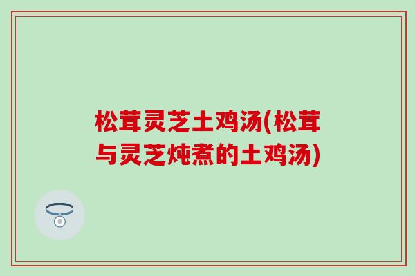 松茸灵芝土鸡汤(松茸与灵芝炖煮的土鸡汤)