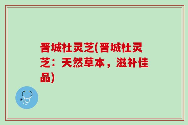 晋城杜灵芝(晋城杜灵芝：天然草本，滋补佳品)