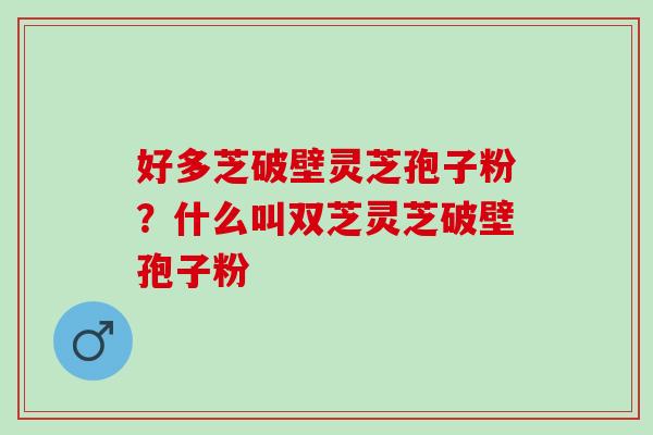 好多芝破壁灵芝孢子粉？什么叫双芝灵芝破壁孢子粉