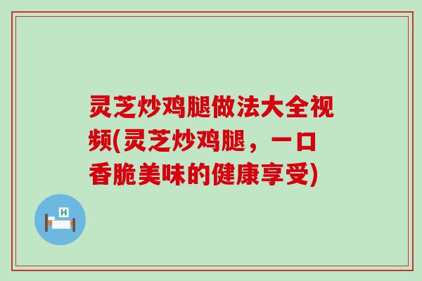 灵芝炒鸡腿做法大全视频(灵芝炒鸡腿，一口香脆美味的健康享受)