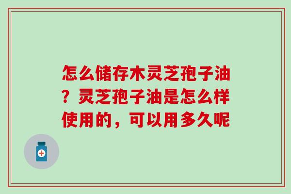 怎么储存木灵芝孢子油？灵芝孢子油是怎么样使用的，可以用多久呢