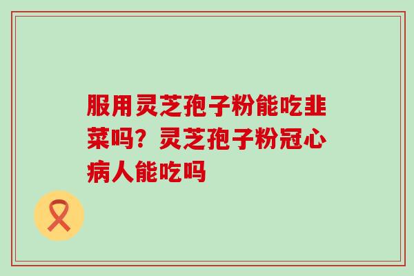 服用灵芝孢子粉能吃韭菜吗？灵芝孢子粉冠心病人能吃吗