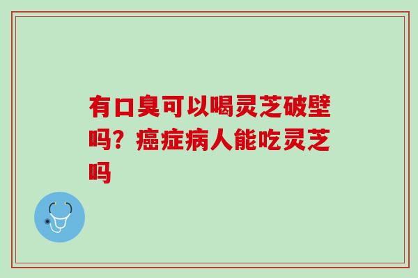 有口臭可以喝灵芝破壁吗？癌症病人能吃灵芝吗