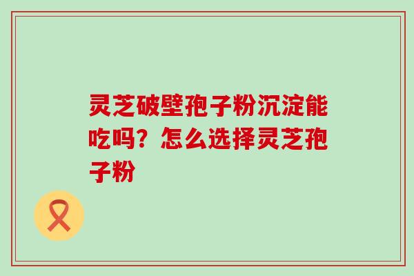 灵芝破壁孢子粉沉淀能吃吗？怎么选择灵芝孢子粉
