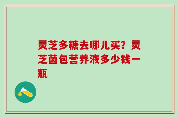 灵芝多糖去哪儿买？灵芝菌包营养液多少钱一瓶