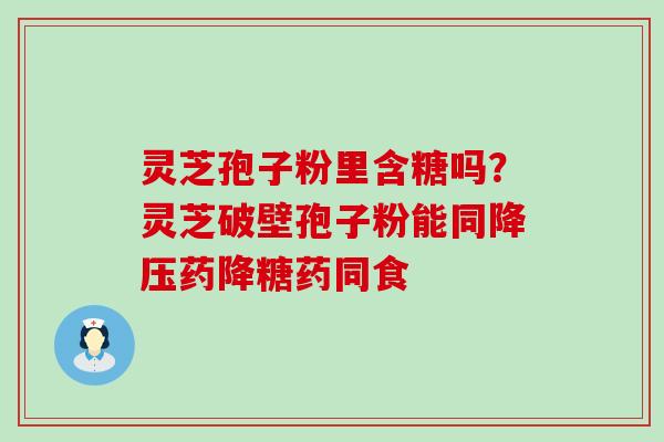 灵芝孢子粉里含糖吗？灵芝破壁孢子粉能同降压药降糖药同食