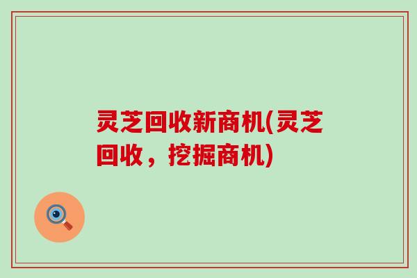 灵芝回收新商机(灵芝回收,挖掘商机) 灵芝回收新商机(灵芝回收,挖掘商机)