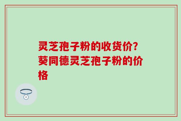 灵芝孢子粉的收货价？葵同德灵芝孢子粉的价格