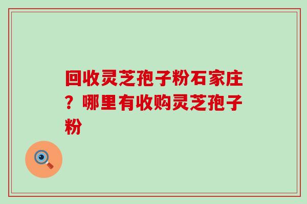 回收灵芝孢子粉石家庄？哪里有收购灵芝孢子粉