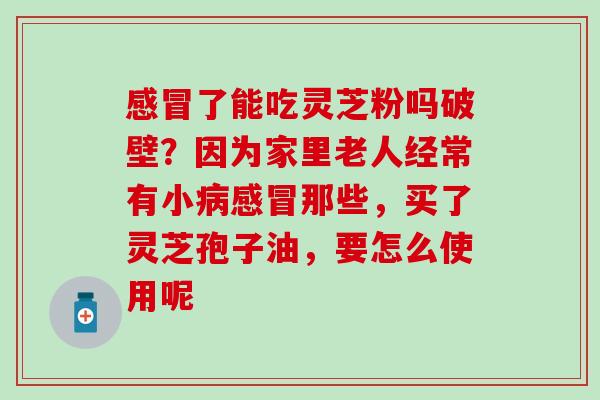 感冒了能吃灵芝粉吗破壁？因为家里老人经常有小病感冒那些，买了灵芝孢子油，要怎么使用呢