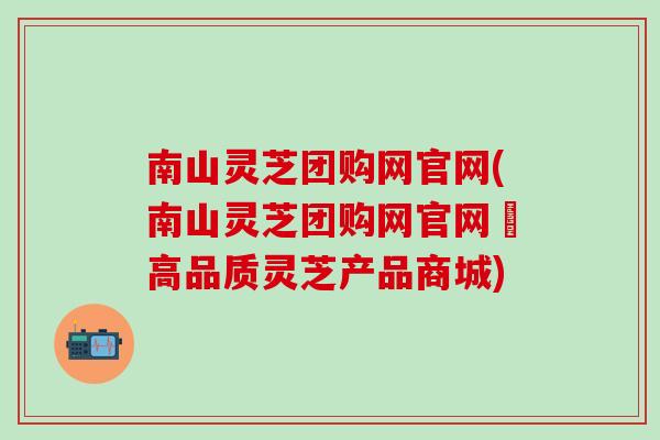 南山灵芝团购网官网(南山灵芝团购网官网–高品质灵芝产品商城)