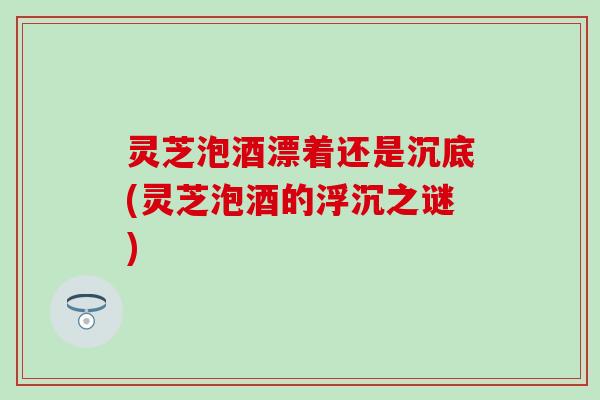 灵芝泡酒漂着还是沉底(灵芝泡酒的浮沉之谜)