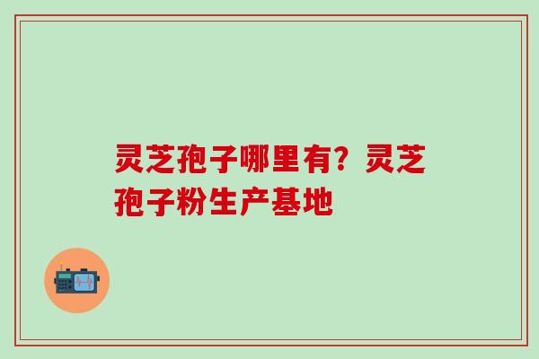 灵芝孢子哪里有？灵芝孢子粉生产基地
