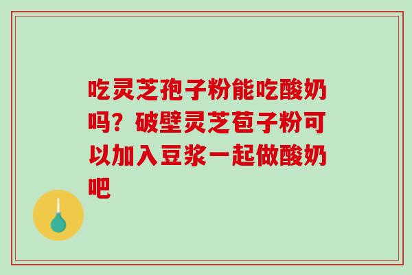 吃灵芝孢子粉能吃酸奶吗？破壁灵芝苞子粉可以加入豆浆一起做酸奶吧