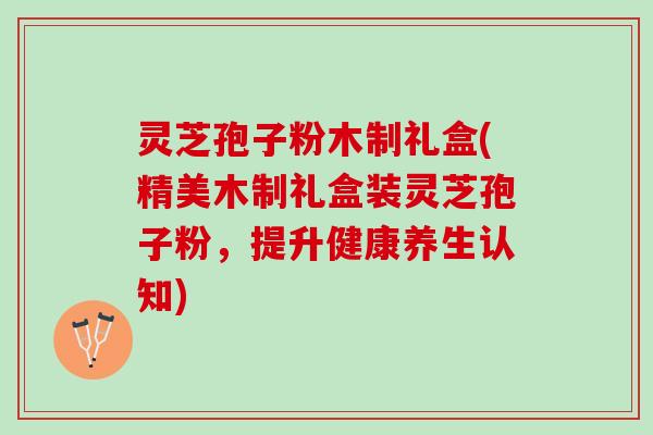 灵芝孢子粉木制礼盒(精美木制礼盒装灵芝孢子粉，提升健康养生认知)