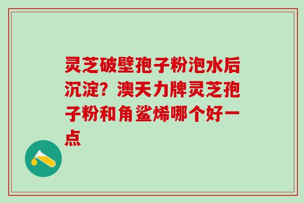 灵芝破壁孢子粉泡水后沉淀？澳天力牌灵芝孢子粉和角鲨烯哪个好一点