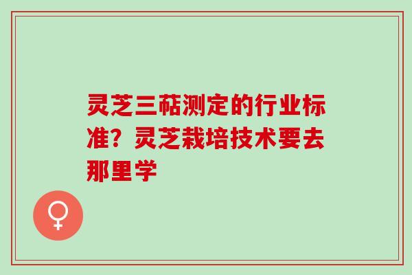 灵芝三萜测定的行业标准？灵芝栽培技术要去那里学