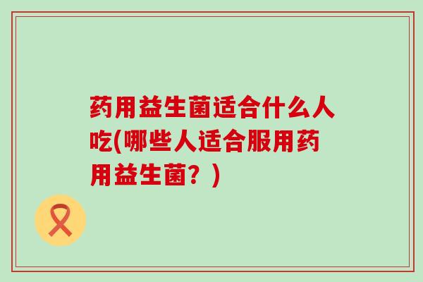 药用益生菌适合什么人吃(哪些人适合服用药用益生菌？)