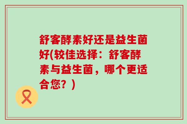 舒客酵素好还是益生菌好(较佳选择：舒客酵素与益生菌，哪个更适合您？)
