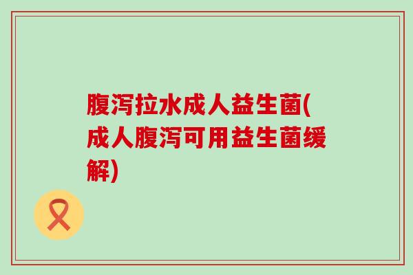 腹泻拉水成人益生菌(成人腹泻可用益生菌缓解)