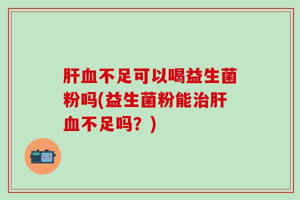 肝血不足可以喝益生菌粉吗(益生菌粉能治肝血不足吗？)