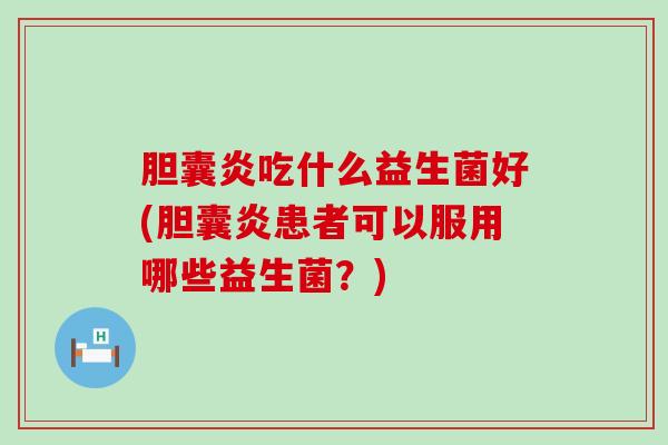 胆囊炎吃什么益生菌好(胆囊炎患者可以服用哪些益生菌？)