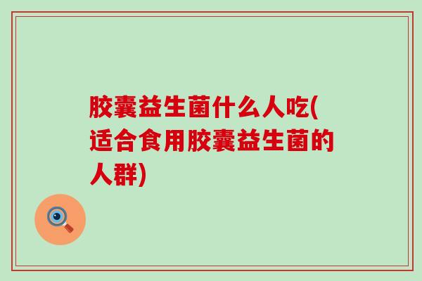 胶囊益生菌什么人吃(适合食用胶囊益生菌的人群)