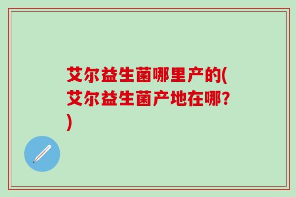 艾尔益生菌哪里产的(艾尔益生菌产地在哪？)