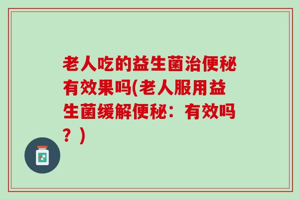 老人吃的益生菌有效果吗(老人服用益生菌缓解:有效吗?) 老人吃的益生菌有效果吗(老人服用益生菌缓解:有效吗?)