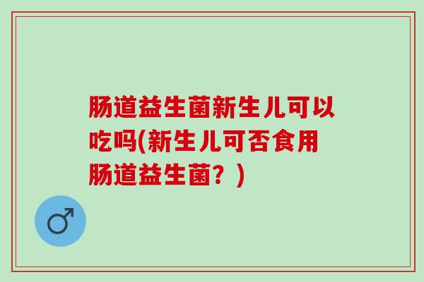 肠道益生菌新生儿可以吃吗(新生儿可否食用肠道益生菌？)