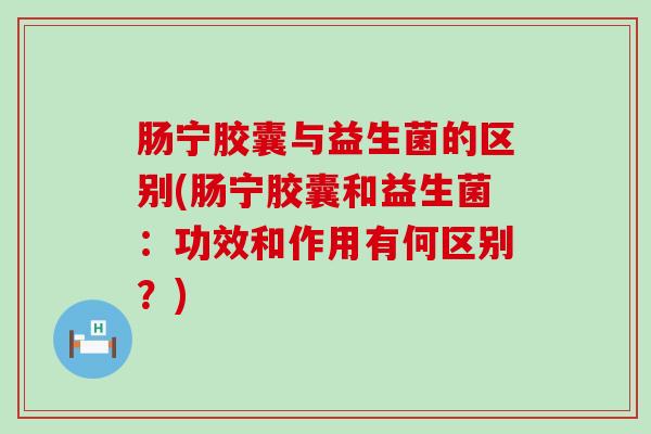 肠宁胶囊与益生菌的区别(肠宁胶囊和益生菌：功效和作用有何区别？)