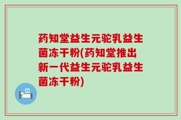 药知堂益生元驼乳益生菌冻干粉(药知堂推出新一代益生元驼乳益生菌冻干粉)