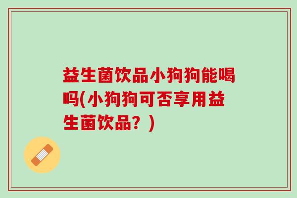 益生菌饮品小狗狗能喝吗(小狗狗可否享用益生菌饮品？)