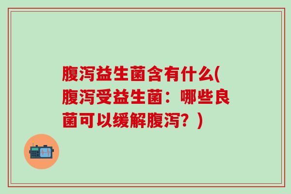 腹泻益生菌含有什么(腹泻受益生菌：哪些良菌可以缓解腹泻？)