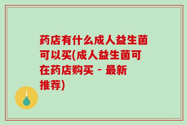 药店有什么成人益生菌可以买(成人益生菌可在药店购买 - 最新推荐)