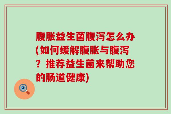 腹胀益生菌腹泻怎么办(如何缓解腹胀与腹泻？推荐益生菌来帮助您的肠道健康)