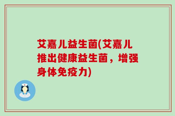 艾嘉儿益生菌(艾嘉儿推出健康益生菌，增强身体免疫力)