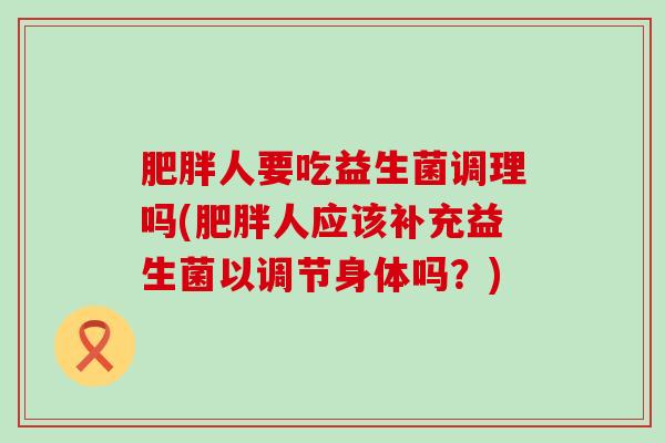 肥胖人要吃益生菌调理吗(肥胖人应该补充益生菌以调节身体吗？)