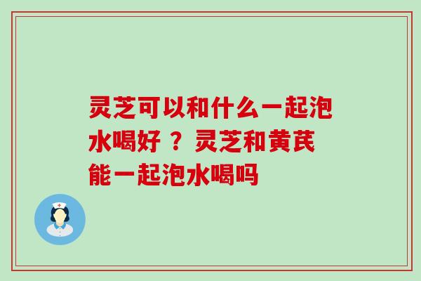 灵芝可以和什么一起泡水喝好 ？灵芝和黄芪能一起泡水喝吗