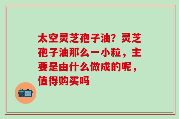 太空灵芝孢子油？灵芝孢子油那么一小粒，主要是由什么做成的呢，值得购买吗
