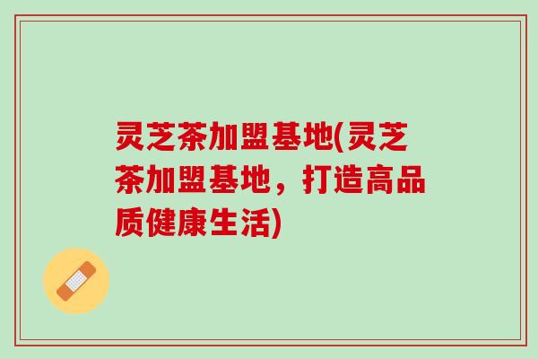 灵芝茶加盟基地(灵芝茶加盟基地，打造高品质健康生活)