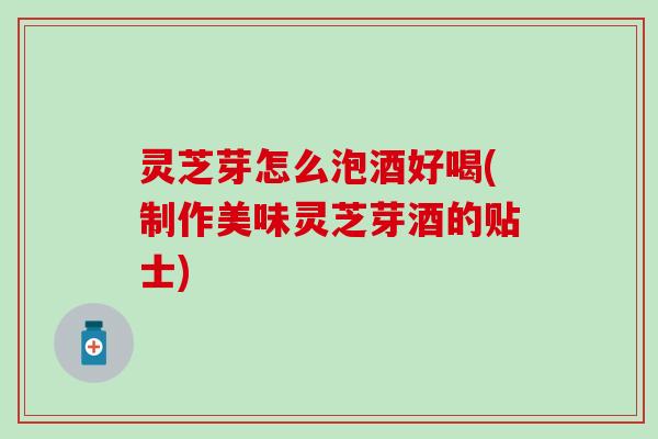 灵芝芽怎么泡酒好喝(制作美味灵芝芽酒的贴士)