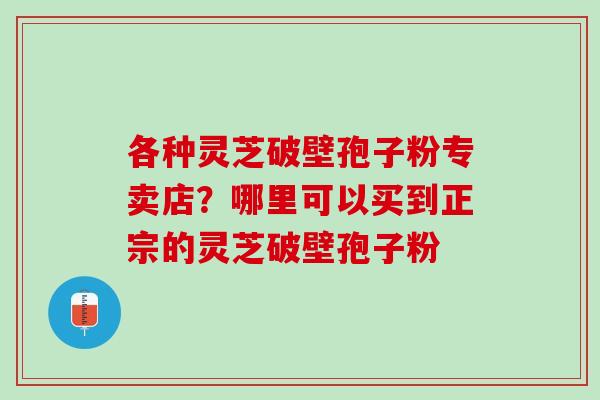 各种灵芝破壁孢子粉专卖店？哪里可以买到正宗的灵芝破壁孢子粉