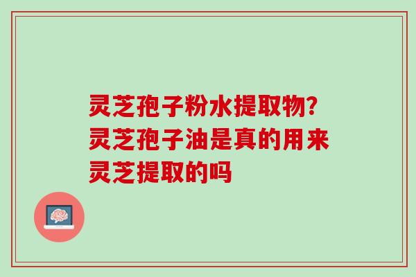 灵芝孢子粉水提取物？灵芝孢子油是真的用来灵芝提取的吗