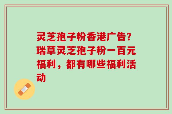 灵芝孢子粉香港广告？瑞草灵芝孢子粉一百元福利，都有哪些福利活动